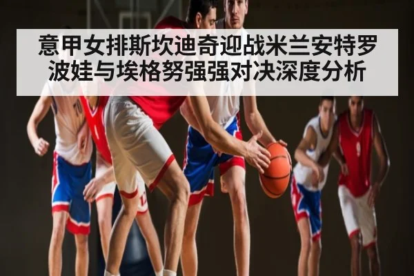 意甲女排斯坎迪奇迎战米兰安特罗波娃与埃格努强强对决深度分析