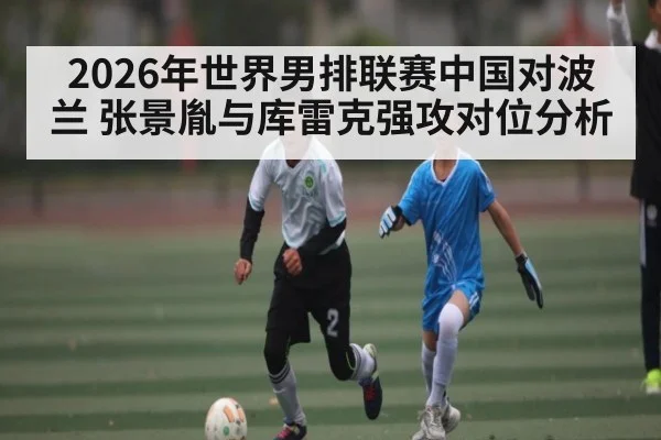 2026年世界男排联赛中国对波兰 张景胤与库雷克强攻对位分析