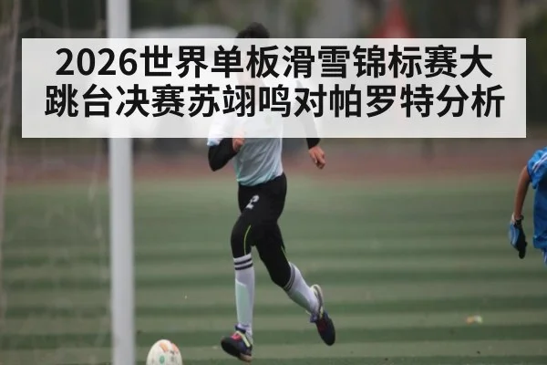 2026世界单板滑雪锦标赛大跳台决赛苏翊鸣对帕罗特分析